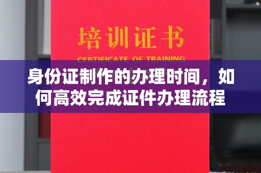 川汇身份证制作的办理时间，如何高效完成证件办理流程